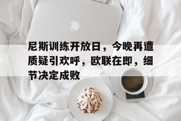 开云体育下载-关于尼斯训练开放日，今晚再遭质疑引欢呼，欧联在即，细节决定成败的信息